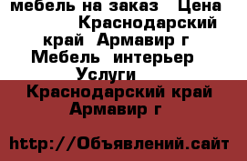 мебель на заказ › Цена ­ 4 555 - Краснодарский край, Армавир г. Мебель, интерьер » Услуги   . Краснодарский край,Армавир г.